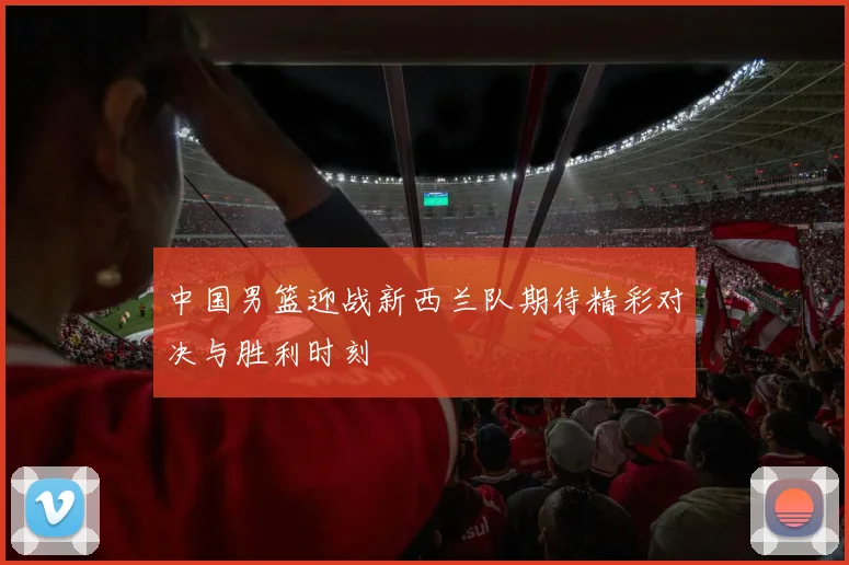 中国男篮迎战新西兰队期待精彩对决与胜利时刻