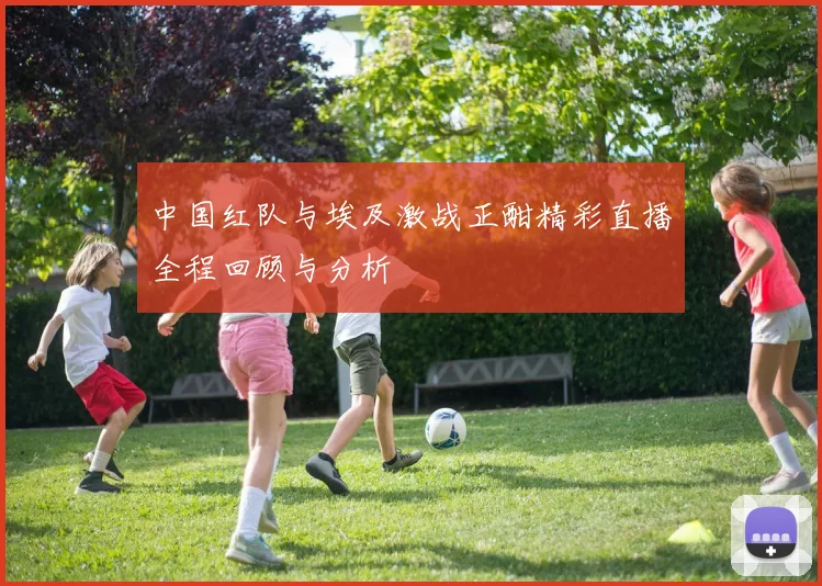 中国红队与埃及激战正酣精彩直播全程回顾与分析